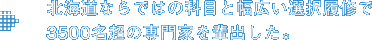 北海道ならではの科目と幅広い選択履修で3500名超の専門家を輩出した。